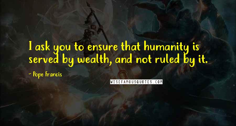Pope Francis Quotes: I ask you to ensure that humanity is served by wealth, and not ruled by it.