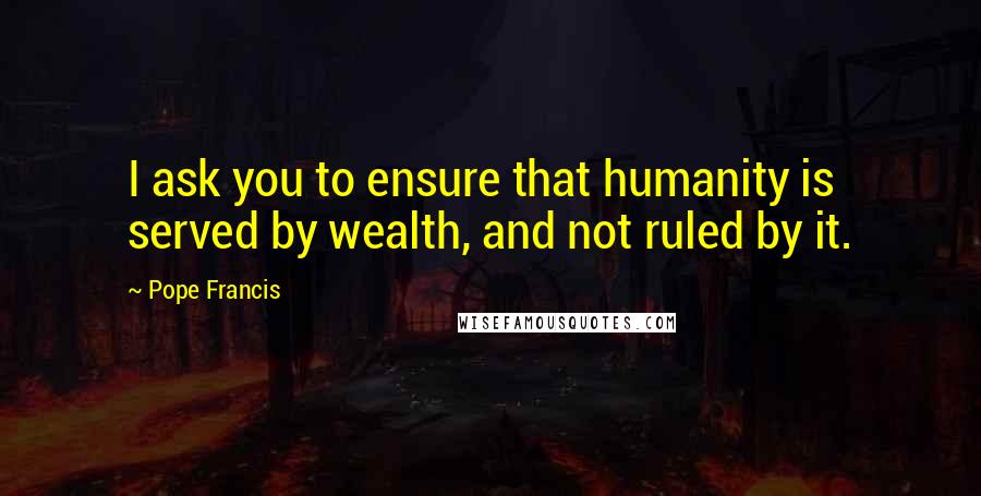 Pope Francis Quotes: I ask you to ensure that humanity is served by wealth, and not ruled by it.