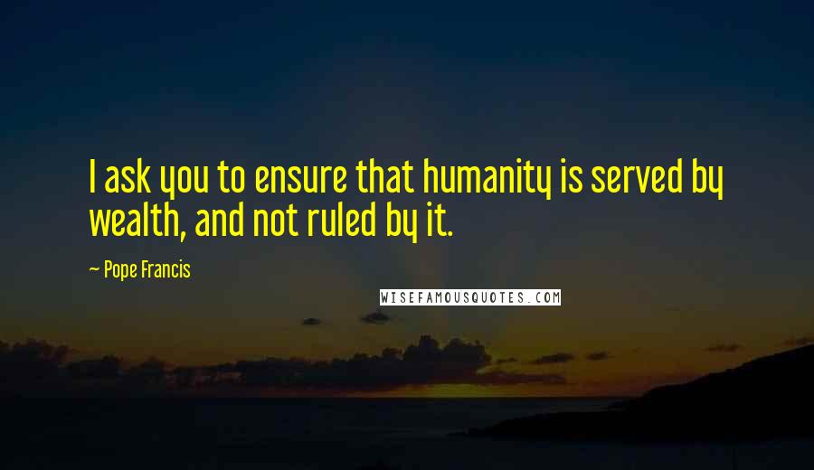 Pope Francis Quotes: I ask you to ensure that humanity is served by wealth, and not ruled by it.