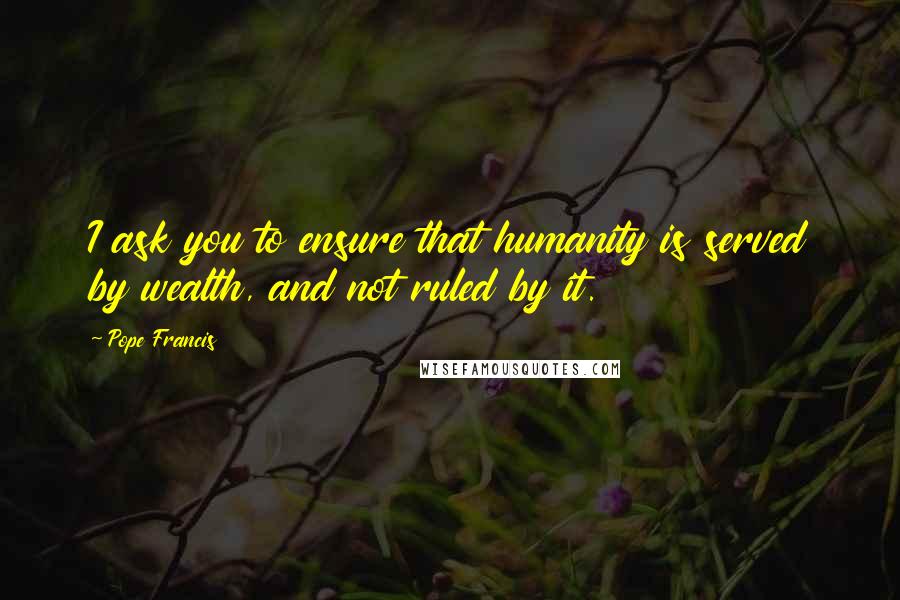 Pope Francis Quotes: I ask you to ensure that humanity is served by wealth, and not ruled by it.