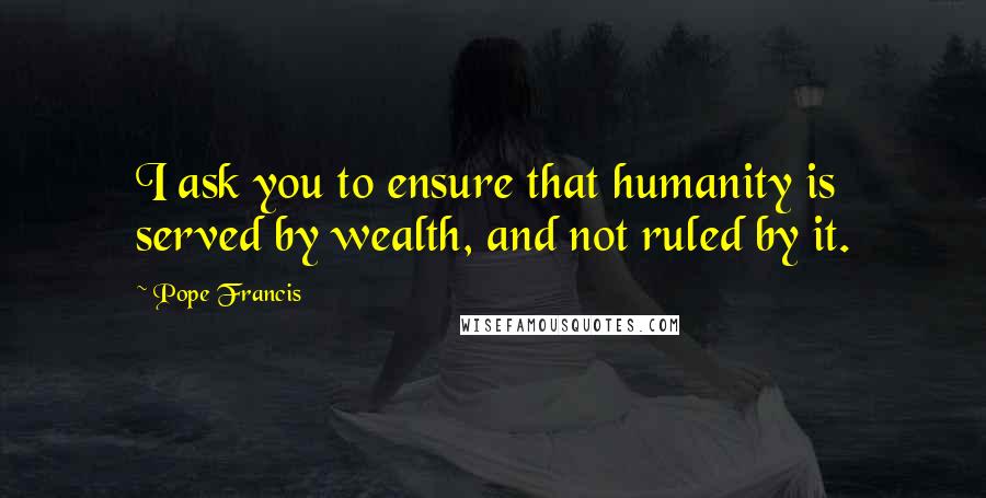 Pope Francis Quotes: I ask you to ensure that humanity is served by wealth, and not ruled by it.