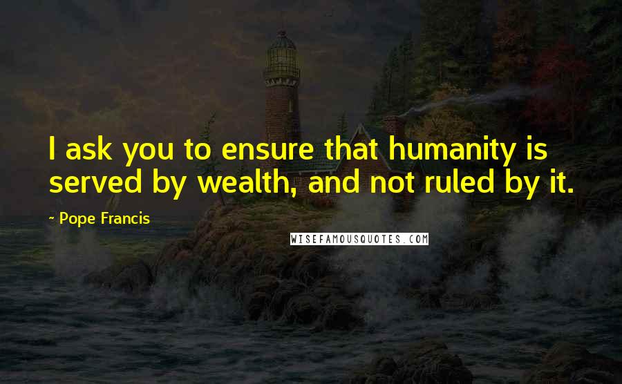 Pope Francis Quotes: I ask you to ensure that humanity is served by wealth, and not ruled by it.