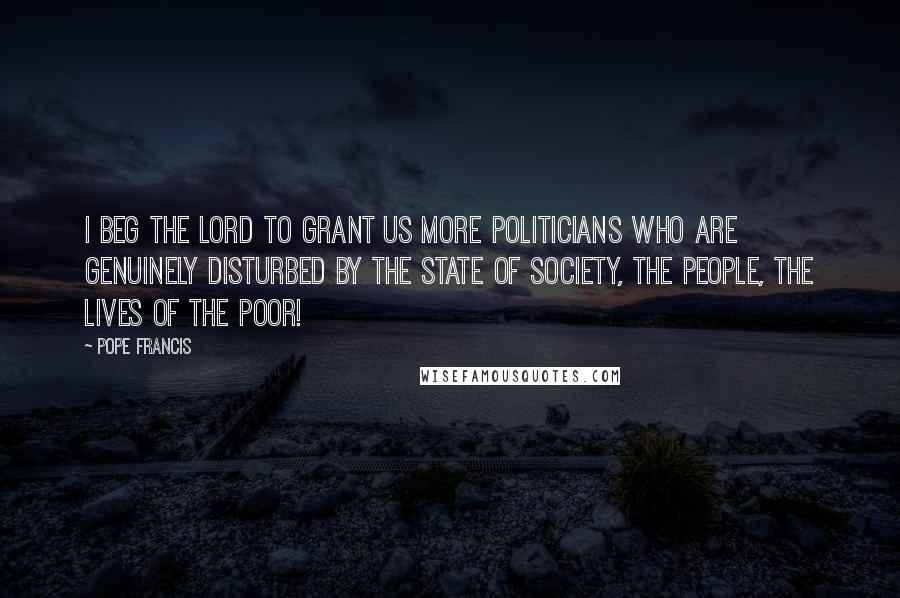 Pope Francis Quotes: I beg the Lord to grant us more politicians who are genuinely disturbed by the state of society, the people, the lives of the poor!