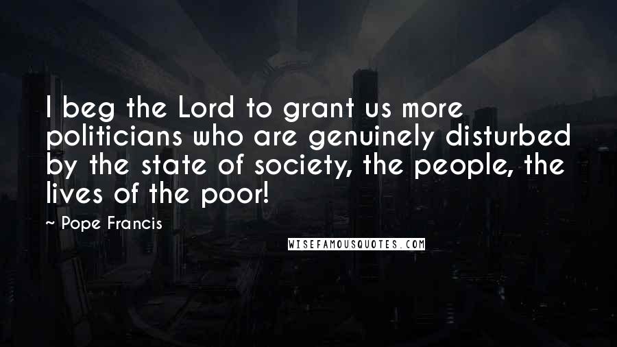 Pope Francis Quotes: I beg the Lord to grant us more politicians who are genuinely disturbed by the state of society, the people, the lives of the poor!