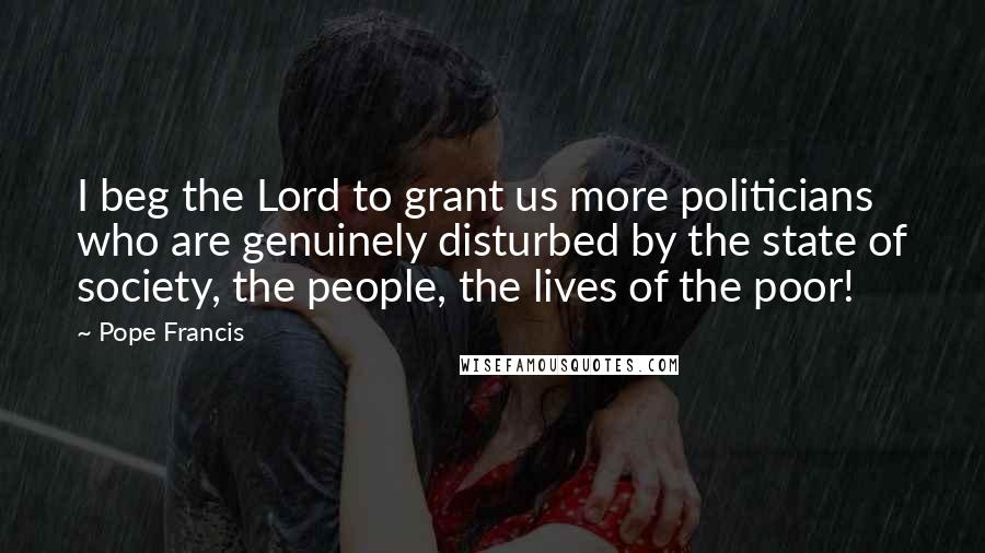 Pope Francis Quotes: I beg the Lord to grant us more politicians who are genuinely disturbed by the state of society, the people, the lives of the poor!