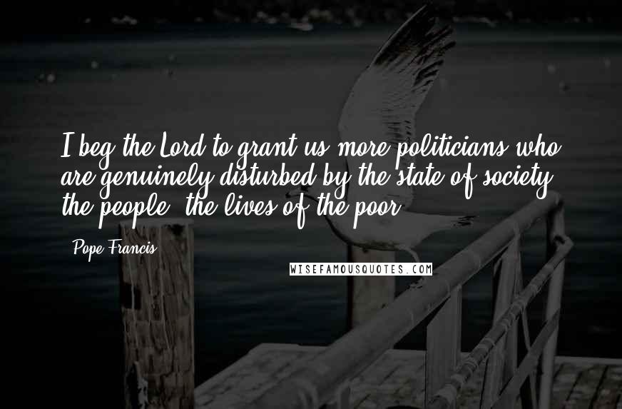 Pope Francis Quotes: I beg the Lord to grant us more politicians who are genuinely disturbed by the state of society, the people, the lives of the poor!