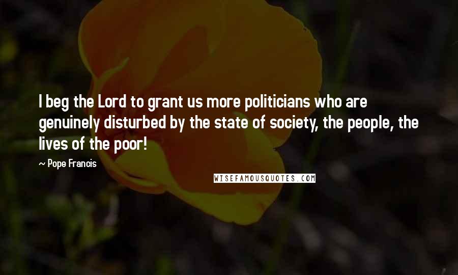 Pope Francis Quotes: I beg the Lord to grant us more politicians who are genuinely disturbed by the state of society, the people, the lives of the poor!