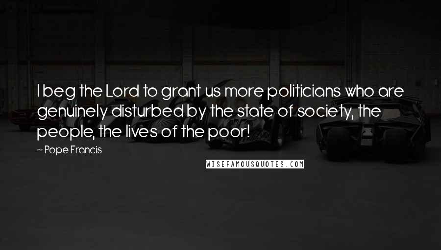 Pope Francis Quotes: I beg the Lord to grant us more politicians who are genuinely disturbed by the state of society, the people, the lives of the poor!