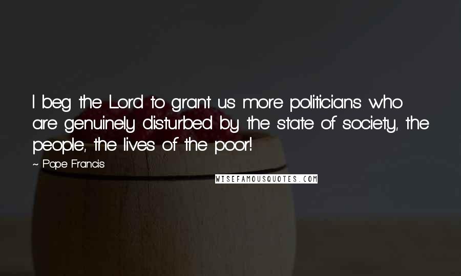 Pope Francis Quotes: I beg the Lord to grant us more politicians who are genuinely disturbed by the state of society, the people, the lives of the poor!