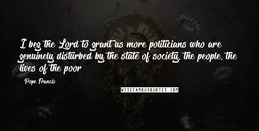 Pope Francis Quotes: I beg the Lord to grant us more politicians who are genuinely disturbed by the state of society, the people, the lives of the poor!