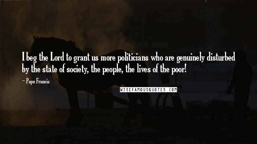 Pope Francis Quotes: I beg the Lord to grant us more politicians who are genuinely disturbed by the state of society, the people, the lives of the poor!