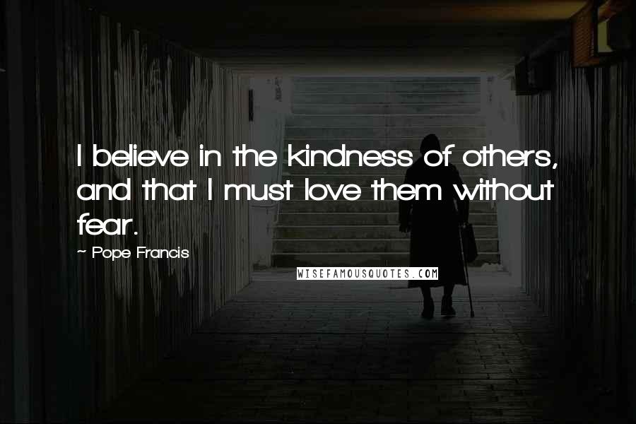 Pope Francis Quotes: I believe in the kindness of others, and that I must love them without fear.