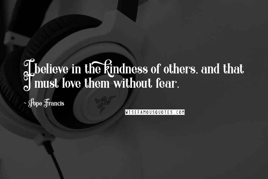 Pope Francis Quotes: I believe in the kindness of others, and that I must love them without fear.