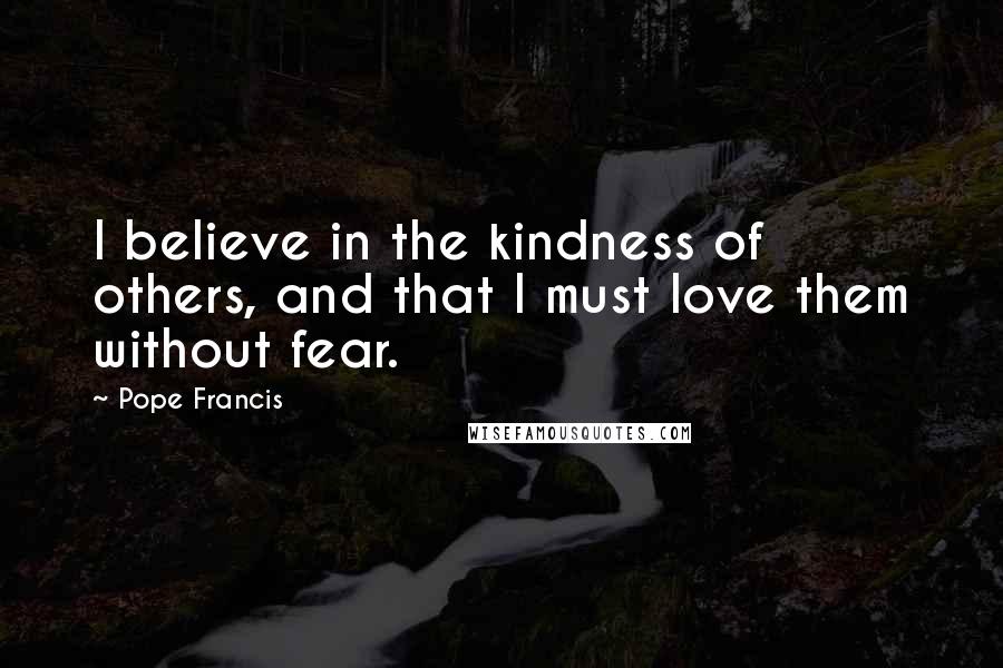 Pope Francis Quotes: I believe in the kindness of others, and that I must love them without fear.