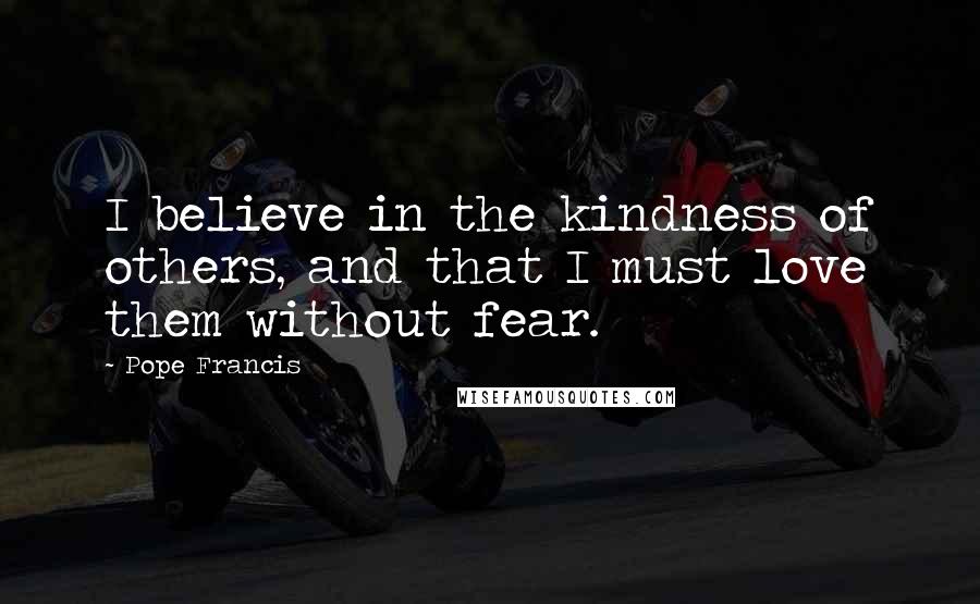 Pope Francis Quotes: I believe in the kindness of others, and that I must love them without fear.