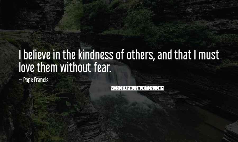 Pope Francis Quotes: I believe in the kindness of others, and that I must love them without fear.