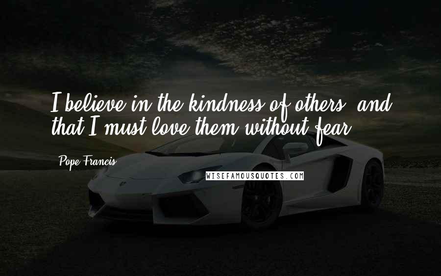 Pope Francis Quotes: I believe in the kindness of others, and that I must love them without fear.