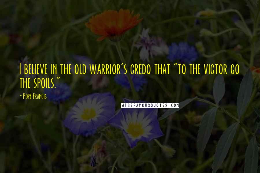 Pope Francis Quotes: I believe in the old warrior's credo that "to the victor go the spoils."