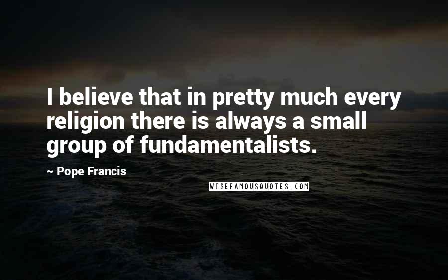 Pope Francis Quotes: I believe that in pretty much every religion there is always a small group of fundamentalists.