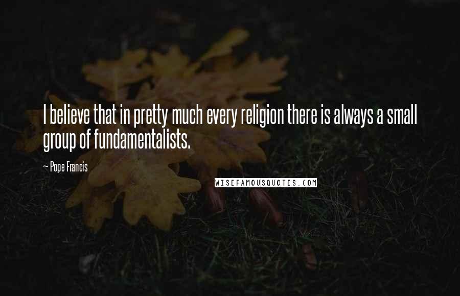 Pope Francis Quotes: I believe that in pretty much every religion there is always a small group of fundamentalists.