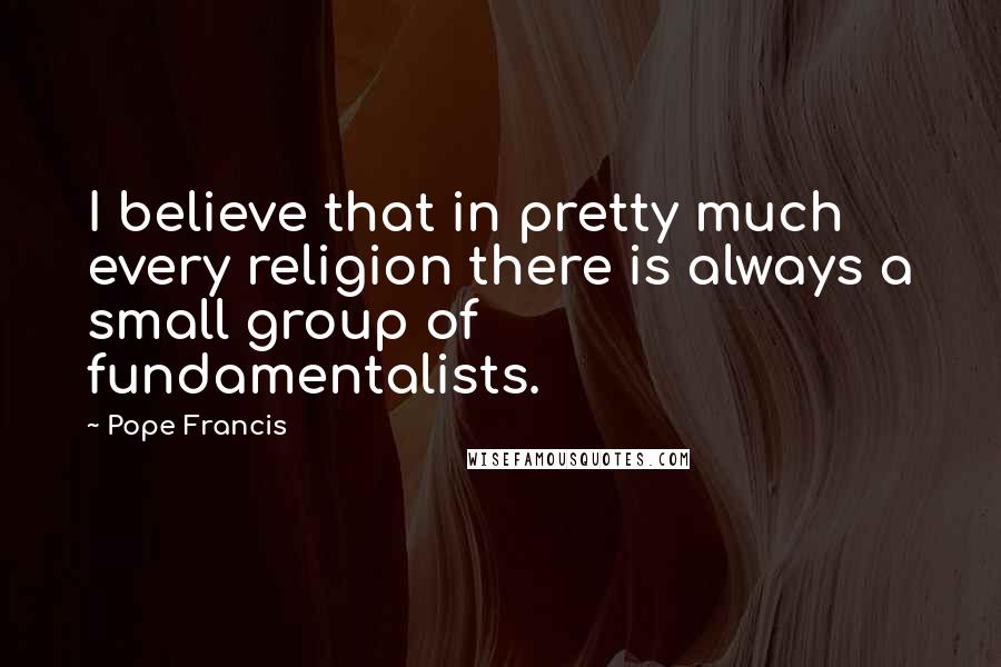 Pope Francis Quotes: I believe that in pretty much every religion there is always a small group of fundamentalists.