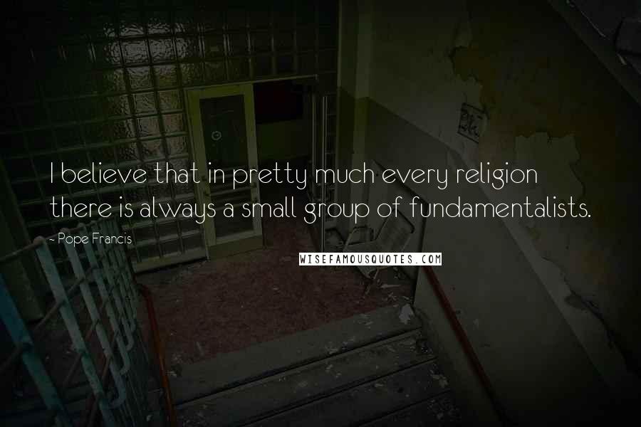 Pope Francis Quotes: I believe that in pretty much every religion there is always a small group of fundamentalists.