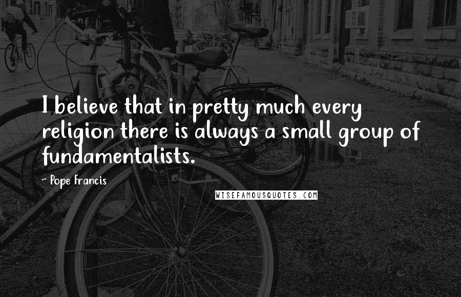 Pope Francis Quotes: I believe that in pretty much every religion there is always a small group of fundamentalists.