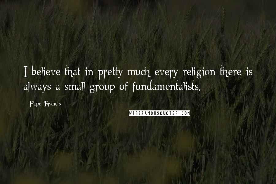 Pope Francis Quotes: I believe that in pretty much every religion there is always a small group of fundamentalists.