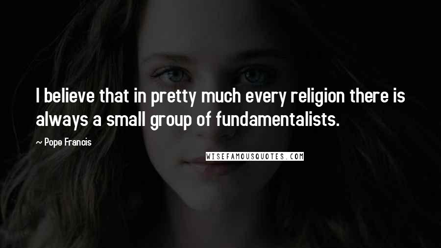 Pope Francis Quotes: I believe that in pretty much every religion there is always a small group of fundamentalists.