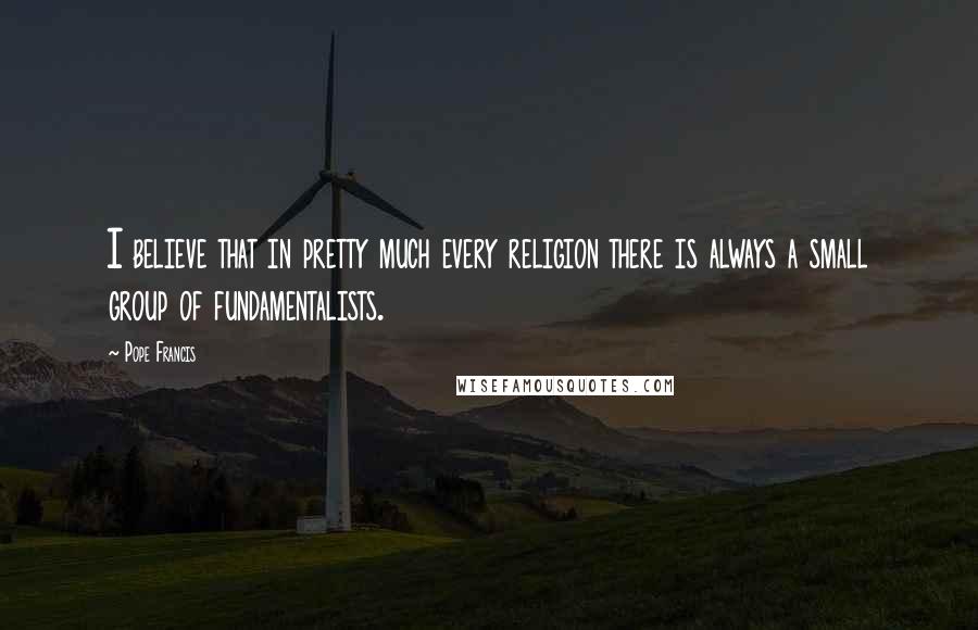 Pope Francis Quotes: I believe that in pretty much every religion there is always a small group of fundamentalists.