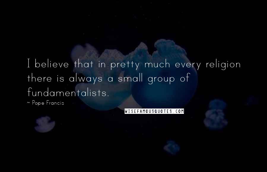 Pope Francis Quotes: I believe that in pretty much every religion there is always a small group of fundamentalists.