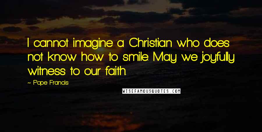 Pope Francis Quotes: I cannot imagine a Christian who does not know how to smile. May we joyfully witness to our faith.