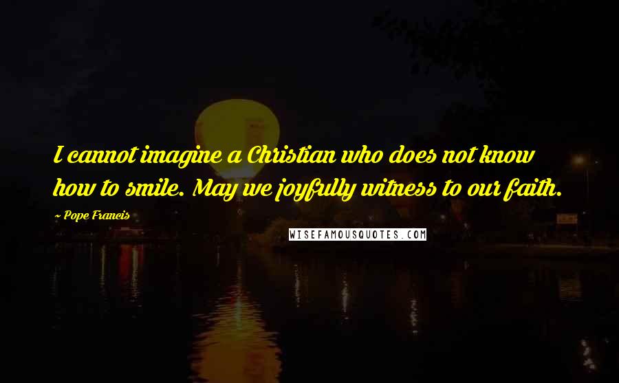 Pope Francis Quotes: I cannot imagine a Christian who does not know how to smile. May we joyfully witness to our faith.