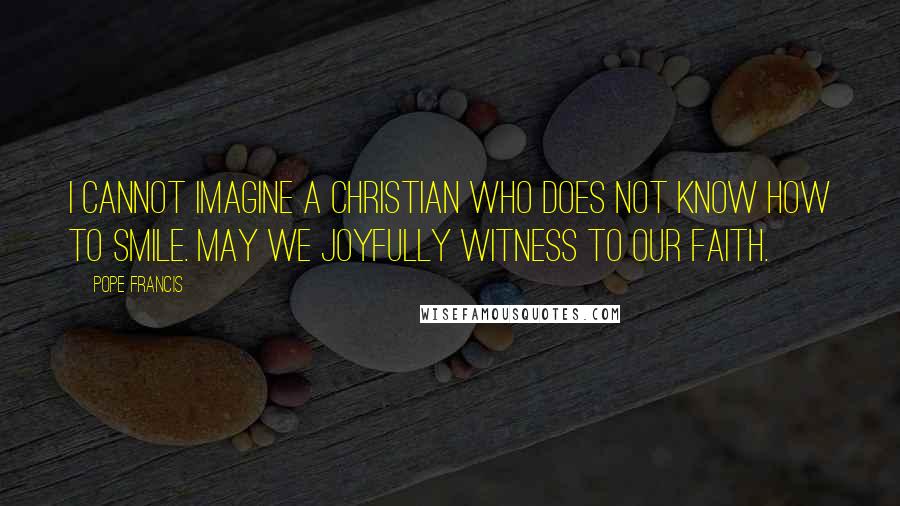 Pope Francis Quotes: I cannot imagine a Christian who does not know how to smile. May we joyfully witness to our faith.