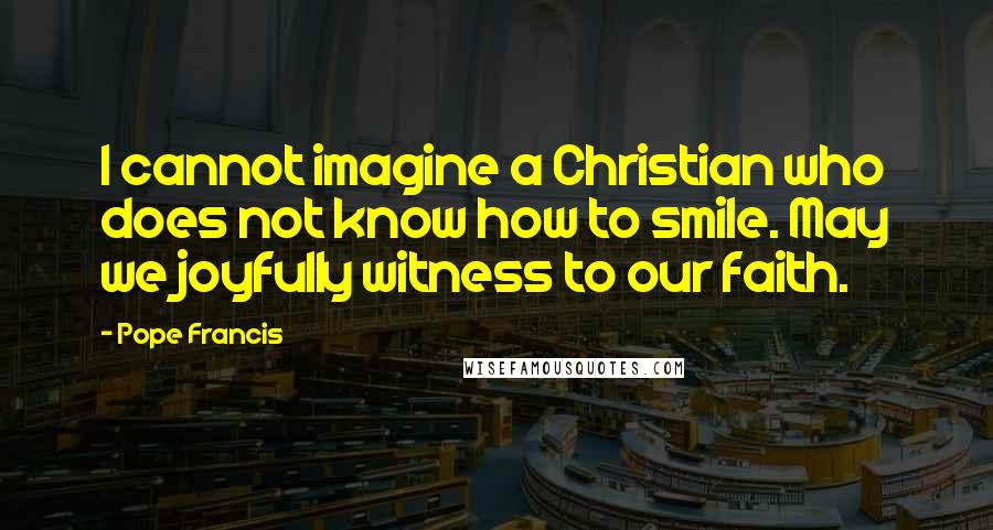 Pope Francis Quotes: I cannot imagine a Christian who does not know how to smile. May we joyfully witness to our faith.