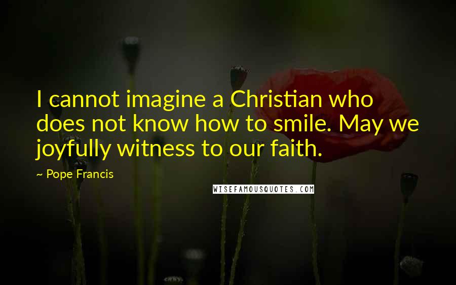 Pope Francis Quotes: I cannot imagine a Christian who does not know how to smile. May we joyfully witness to our faith.