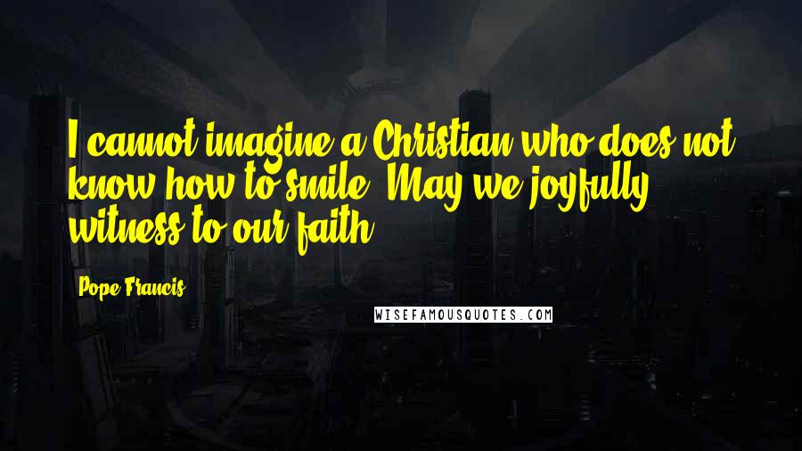 Pope Francis Quotes: I cannot imagine a Christian who does not know how to smile. May we joyfully witness to our faith.