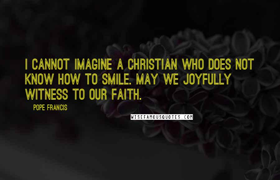 Pope Francis Quotes: I cannot imagine a Christian who does not know how to smile. May we joyfully witness to our faith.