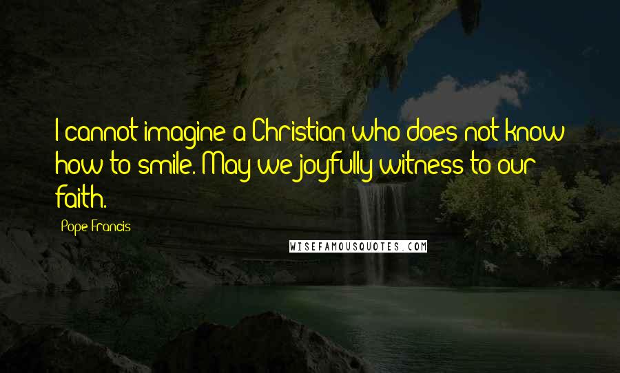 Pope Francis Quotes: I cannot imagine a Christian who does not know how to smile. May we joyfully witness to our faith.