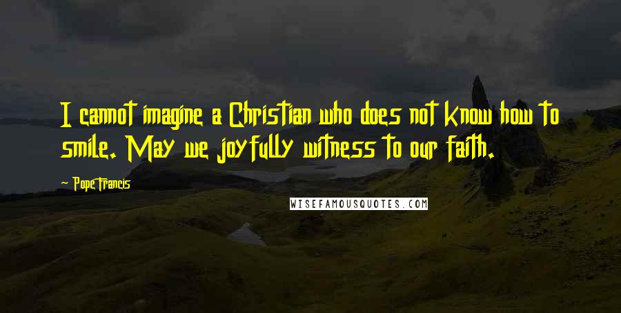 Pope Francis Quotes: I cannot imagine a Christian who does not know how to smile. May we joyfully witness to our faith.