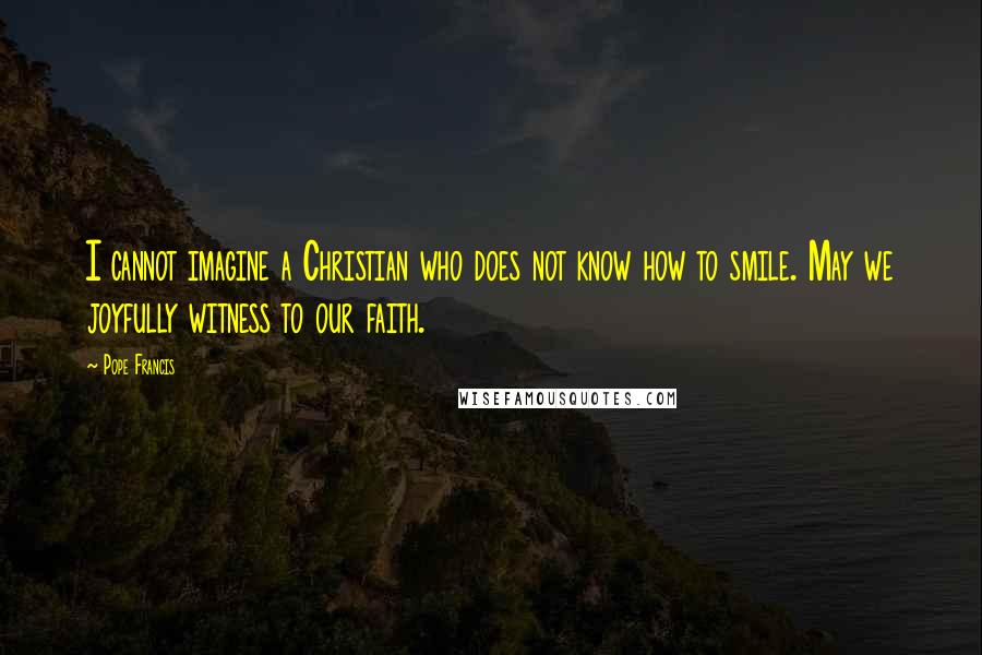 Pope Francis Quotes: I cannot imagine a Christian who does not know how to smile. May we joyfully witness to our faith.