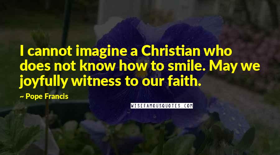 Pope Francis Quotes: I cannot imagine a Christian who does not know how to smile. May we joyfully witness to our faith.