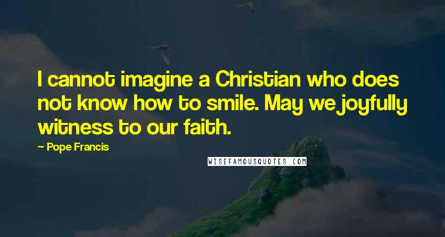 Pope Francis Quotes: I cannot imagine a Christian who does not know how to smile. May we joyfully witness to our faith.