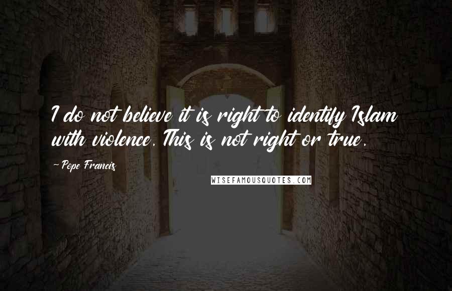 Pope Francis Quotes: I do not believe it is right to identify Islam with violence. This is not right or true.