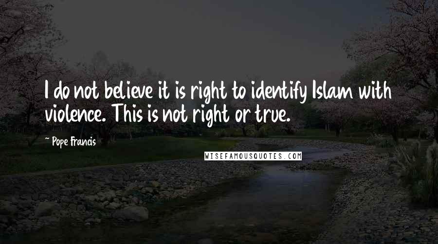 Pope Francis Quotes: I do not believe it is right to identify Islam with violence. This is not right or true.