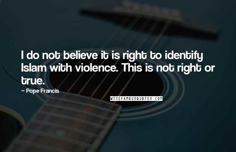 Pope Francis Quotes: I do not believe it is right to identify Islam with violence. This is not right or true.