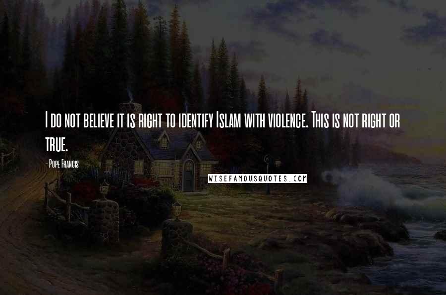 Pope Francis Quotes: I do not believe it is right to identify Islam with violence. This is not right or true.