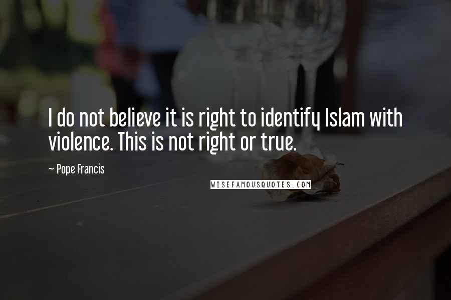 Pope Francis Quotes: I do not believe it is right to identify Islam with violence. This is not right or true.