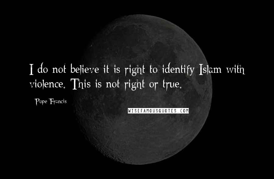 Pope Francis Quotes: I do not believe it is right to identify Islam with violence. This is not right or true.