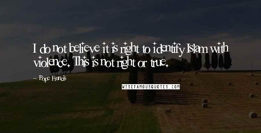 Pope Francis Quotes: I do not believe it is right to identify Islam with violence. This is not right or true.